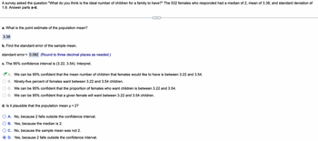 A survey asked the question "What do you think is the ideal number of children for a family to have?" The 532 females who responded had a median of 2, mean of 3.38, and standard deviation of
1.9. Answer parts a-d.
a. What is the point estimate of the population mean?
3.38
b. Find the standard error of the sample mean.
standard error = 0.082 (Round to three decimal places as needed.)
c. The 95% confidence interval is (3.22, 3.54). Interpret.
A. We can be 95% confident that the mean number of children that females would like to have is between 3.22 and 3.54.
B. Ninety-five percent of females want between 3.22 and 3.54 children.
C. We can be 95% confident that the proportion of females who want children is between 3.22 and 3.54.
D. We can be 95% confident that a given female will want between 3.22 and 3.54 children.
d. Is it plausible that the population mean μ = 2?
O A. No, because 2 falls outside the confidence interval.
B. Yes, because the median is 2.
C. No, because the sample mean was not 2.
D. Yes, because 2 falls outside the confidence interval.