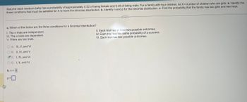 **Educational Text: Understanding Binomial Distribution**

**Introduction:**
This exercise explores the concept of binomial distribution—a fundamental aspect of probability theory. We begin by considering the probabilities regarding the gender of newborns. Assume that each newborn baby has a probability of approximately 0.52 (52%) of being female and 0.48 (48%) of being male.

**Problem Statement:**
For a family with four children, let \( X \) represent the number of children who are girls. The following tasks are presented:

a. Identify the three conditions that must be satisfied for \( X \) to follow a binomial distribution.

b. Identify \( n \) and \( p \) for the binomial distribution.

c. Find the probability that the family has two girls and two boys.

**a. Conditions for a Binomial Distribution:**
The multiple-choice question asks which of the following conditions are necessary for a binomial distribution:

I. The \( n \) trials are independent.

II. Each trial has at least two possible outcomes.

III. The \( n \) trials are dependent.

IV. Each trial has the same probability of a success.

V. There are two trials.

VI. Each trial has two possible outcomes.

The correct answer is C: I, IV, and VI.

- I: The \( n \) trials should be independent.
- IV: Each trial should have the same probability of success.
- VI: Each trial should have precisely two possible outcomes (success/failure).

**b. Parameters for the Binomial Distribution:**
- \( n = 4 \): The number of trials (children).
- \( p = \): The probability of success (having a girl), which is 0.52.

**c. Probability of Two Girls and Two Boys:**
This section involves calculating the probability of obtaining exactly two girls and two boys. The solution would use the binomial probability formula:

\[ P(X = k) = \binom{n}{k} p^k (1-p)^{n-k} \]

where \( \binom{n}{k} \) is the binomial coefficient.

**Conclusion:**
Understanding these conditions and calculations allows us to model real-world scenarios using binomial distribution effectively. By applying the conditions and formulas, predictions regarding probabilistic events can be made with more accuracy.