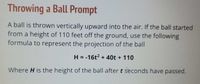 Throwing a Ball Prompt
A ball is thrown vertically upward into the air. If the ball started
from a height of 110 feet off the ground, use the following
formula to represent the projection of the ball
H = -16t2 + 40t + 110
Where H is the height of the ball after t seconds have passed.
