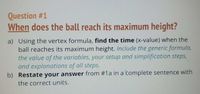 Question #1
When does the ball reach its maximum height?
a) Using the vertex formula, find the time (x-value) when the
ball reaches its maximum height. Include the generic formula,
the value of the variables, your setup and simplification steps,
and explanations of all steps.
b) Restate your answer from #1a in a complete sentence with
the correct units.
