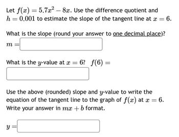 Let f(x) = 5.7x² - 8x. Use the difference quotient and
0.001 to estimate the slope of the tangent line at x = 6.
h
What is the slope (round your answer to one decimal place)?
m
=
What is the y-value at x = 6? ƒ(6)=
Y
=
Use the above (rounded) slope and y-value to write the
equation of the tangent line to the graph of f(x) at x = 6.
Write your answer in mx + b format.