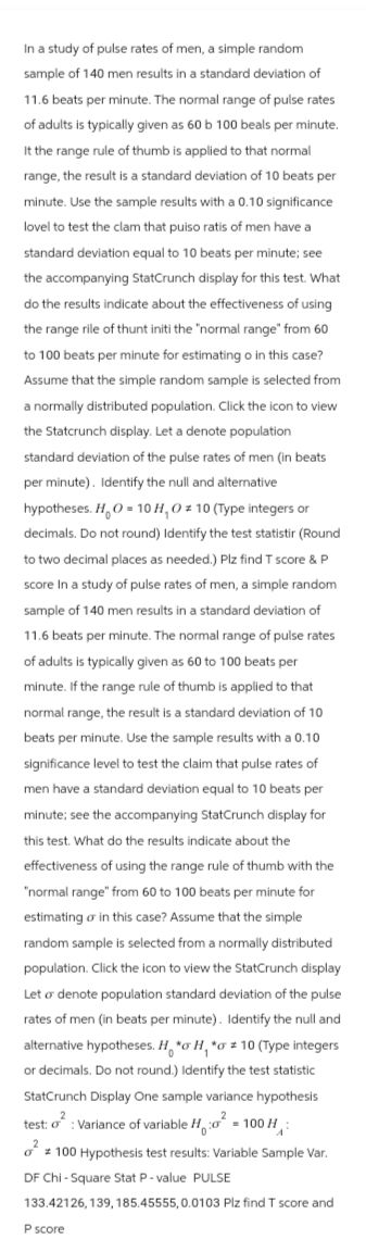 In a study of pulse rates of men, a simple random
sample of 140 men results in a standard deviation of
11.6 beats per minute. The normal range of pulse rates
of adults is typically given as 60 b 100 beals per minute.
It the range rule of thumb is applied to that normal
range, the result is a standard deviation of 10 beats per
minute. Use the sample results with a 0.10 significance
lovel to test the clam that puiso ratis of men have a
standard deviation equal to 10 beats per minute; see
the accompanying StatCrunch display for this test. What
do the results indicate about the effectiveness of using
the range rile of thunt initi the "normal range from 60
to 100 beats per minute for estimating o in this case?
Assume that the simple random sample is selected from
a normally distributed population. Click the icon to view
the Statcrunch display. Let a denote population
standard deviation of the pulse rates of men (in beats
per minute). Identify the null and alternative
hypotheses. H₂O = 10 H, O 10 (Type integers or
decimals. Do not round) Identify the test statistir (Round
to two decimal places as needed.) Plz find T score & P
score In a study of pulse rates of men, a simple random
sample of 140 men results in a standard deviation of
11.6 beats per minute. The normal range of pulse rates
of adults is typically given as 60 to 100 beats per
minute. If the range rule of thumb is applied to that
normal range, the result is a standard deviation of 10
beats per minute. Use the sample results with a 0.10
significance level to test the claim that pulse rates of
men have a standard deviation equal to 10 beats per
minute; see the accompanying StatCrunch display for
this test. What do the results indicate about the
effectiveness of using the range rule of thumb with the
"normal range" from 60 to 100 beats per minute for
estimating or in this case? Assume that the simple
random sample is selected from a normally distributed
population. Click the icon to view the StatCrunch display
Let o denote population standard deviation of the pulse
rates of men (in beats per minute). Identify the null and
alternative hypotheses. Ha H, a # 10 (Type integers
or decimals. Do not round.) Identify the test statistic
StatCrunch Display One sample variance hypothesis
2
test: o: Variance of variable H
-100 H
²100 Hypothesis test results: Variable Sample Var.
DF Chi-Square Stat P-value PULSE
133.42126, 139, 185.45555, 0.0103 Plz find T score and
P score