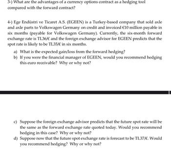 3-) What are the advantages of a currency options contract as a hedging tool
compared with the forward contract?
4-) Ege Endüstri ve Ticaret A.S. (EGEEN) is a Turkey-based company that sold axle
and axle parts to Volkswagen Germany on credit and invoiced €10 million payable in
six months (payable for Volkswagen Germany). Currently, the six-month forward
exchange rate is TL36/€ and the foreign exchange advisor for EGEEN predicts that the
spot rate is likely to be TL35/€ in six months.
a) What is the expected gain/loss from the forward hedging?
b) If you were the financial manager of EGEEN, would you recommend hedging
this euro receivable? Why or why not?
c) Suppose the foreign exchange advisor predicts that the future spot rate will be
the same as the forward exchange rate quoted today. Would you recommend
hedging in this case? Why or why not?
d) Suppose now that the future spot exchange rate is forecast to be TL37/€. Would
you recommend hedging? Why or why not?