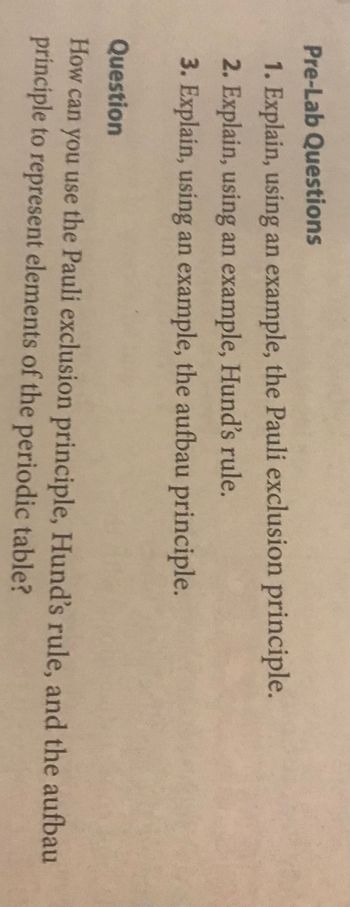 Pre-Lab Questions
1. Explain, using an example, the Pauli exclusion principle.
2. Explain, using an example, Hund's rule.
3. Explain, using an example, the aufbau principle.
Question
How can you use the Pauli exclusion principle, Hund's rule, and the aufbau
principle to represent elements of the periodic table?