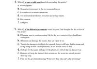 8. Which 2 groups would most benefit from reading this article?
a. General public.
b. Researchers/personnel in the environmental sector.
C. Law enforces to monitor situations.
d. Environmentalist/fisheries personnel and policy makers.
e. Government.
f. Lobbyists.
9. Which 2 of the following statements would be good final thoughts for the review of
the article?
a. If humans want to continue eating fish for the next centuries, they should start
saving now.
b. If humans can damage the oceans, they can repair it too.
C. Though the damage is too big to be repaired, there is still hope that the ocean and
living being in there can be protected, all we need is a will to do it.
d. No hope for the ocean, no hope for the planet, we will all die one day anyway.
e. Humans will reap the fruits of their actions and the ocean has already started
showing it up.
f. What are the governments doing? When will they wake up? After drowning?
