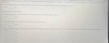 A small stone is kicked from the edge of a cliff. Its x- and y-coordinates as functions of time are given by x = 19.4t and y = 3.76t - 4.90t2, where x and y are in meters and t is in seconds. (Do not include units in
your answer.)
(a) Write a vector expression for the stone's position as a function of time (in m), using the unit vectors î and ĵ. (Give the answer in terms of t.)
r =
By taking derivatives, do the following.
(b) Obtain the expression for the velocity vector v as a function of time (in m/s). (Give the answers in terms of t.)
V =
a=
m
(c) Obtain the expression for the acceleration vector a as a function of time (in m/s²).
m/s2
7
r =
m/s
(d) Next, use unit-vector notation to write expressions for the position, the velocity, and the acceleration of the stone at t = 3.18 s. (Assume the position is in m, the velocity is in m/s and the acceleration is in
m/s².)
a=
m
m/s
m/s²
D