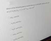 Which of the following species would make up a 1.0 M buffer solution with a pH
of 2.5? H2SO3 Ka1 = 1.2 x 102; K,2 = 6.6 x 108
%3D
O so32- and OH-
O H2SO3 and SO32-
OH30* and H,SO3
O HSO3 and SO32-
H2SO3 and HSO3-
