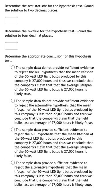 ### Hypothesis Testing: Determining Test Statistics and Drawing Conclusions

---

#### Task 1: Determine the Test Statistic
Determine the test statistic for the hypothesis test. Round the solution to two decimal places.

*Input Field for Test Statistic:* 
\[ \_\_\_\_ \]

---

#### Task 2: Determine the p-value
Determine the \( p \)-value for the hypothesis test. Round the solution to four decimal places.

*Input Field for \( p \)-value:* 
\[ \_\_\_\_ \]

---

#### Task 3: Conclude the Hypothesis Test
Determine the appropriate conclusion for this hypothesis test from the options provided:

- **Option 1:**  
  - The sample data **do not** provide sufficient evidence to reject the null hypothesis that the mean lifespan of the 60-watt LED light bulbs produced by this company is 27,000 hours, and thus we conclude that the company's claim that the average lifespan of the 60-watt LED light bulbs is 27,000 hours is likely true.

- **Option 2:**  
  - The sample data **do not** provide sufficient evidence to reject the alternative hypothesis that the mean lifespan of the 60-watt LED light bulbs produced by this company is less than 27,000 hours, and thus we conclude that the company's claim that the light bulbs last an average of 27,000 hours is likely false.

- **Option 3:**  
  - The sample data **provide** sufficient evidence to reject the null hypothesis that the mean lifespan of the 60-watt LED light bulbs produced by this company is 27,000 hours, and thus we conclude that the company's claim that the average lifespan of the 60-watt LED light bulbs is 27,000 hours is likely false.

- **Option 4:**  
  - The sample data **provide** sufficient evidence to reject the alternative hypothesis that the mean lifespan of the 60-watt LED light bulbs produced by this company is less than 27,000 hours, and thus we conclude that the company's claim that the light bulbs last an average of 27,000 hours is likely true.