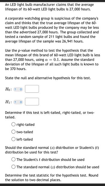 ### Hypothesis Testing for the Mean Lifespan of 60-Watt LED Light Bulbs

An LED light bulb manufacturer claims that the average lifespan of its 60-watt LED light bulbs is 27,000 hours.

A corporate watchdog group is suspicious of the company's claim and thinks that the true average lifespan of the 60-watt LED light bulbs produced by the company may be less than the advertised 27,000 hours. The group collected and tested a random sample of 211 light bulbs and found the average lifespan of the sample was 26,941 hours.

Using the p-value method, we will test the hypothesis that the mean lifespan of this brand of 60-watt LED light bulb is less than 27,000 hours, with a significance level (α) of 0.1. Assume the standard deviation of the lifespan of all such light bulbs is known to be 370 hours.

#### Step-by-Step Process:

1. **State the null and alternative hypothesis for this test.**

   - Null Hypothesis \(( H_0 )\): \( \mu = 27,000 \)
   - Alternative Hypothesis \(( H_1 )\): \( \mu < 27,000 \)

2. **Determine if this test is left-tailed, right-tailed, or two-tailed.**
   
   - Since the watchdog group suspects the mean lifespan is less than the advertised 27,000 hours, this is a left-tailed test.

     \[
     \begin{align*}
     &\quad \quad \circ\text{ right-tailed} \\
     &\quad \quad \circ\text{ two-tailed} \\
     &\quad \quad \bullet\text{ left-tailed}
     \end{align*}
     \]

3. **Should the standard normal \(( z )\) distribution or Student's \(( t )\) distribution be used for this test?**
    
    - Given that the standard deviation of the population is known, the standard normal \(( z )\) distribution should be used.

     \[
     \begin{align*}
     &\quad \quad \circ\text{ The Student’s } t\text{ distribution should be used} \\
     &\quad \quad \bullet\text{ The standard normal } ( z )\text{ distribution should be used}
     \end{align*}
    