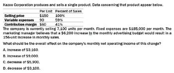 Kazoo Corporation produces and sells a single product. Data concerning that product appear below.
Per Unit Percent of Sales
Selling price
Variable expenses
$150
90
Contribution margin $60
100%
59%
41%
The company is currently selling 7,100 units per month. Fixed expenses are $185,000 per month. The
marketing manager believes that a $6,200 increase In the monthly advertising budget would result in a
156-unit Increase In monthly sales.
What should be the overall effect on the company's monthly net operating income of this change?
A. increase of $3,160.
B. increase of $9,000.
C. decrease of $5,900.
D. decrease of $3,100.