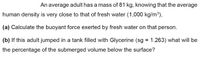 An average adult has a mass of 81 kg, knowing that the average
human density is very close to that of fresh water (1,000 kg/m3),
(a) Calculate the buoyant force exerted by fresh water on that person.
(b) If this adult jumped in a tank filled with Glycerine (sg = 1.263) what will be
the percentage of the submerged volume below the surface?
