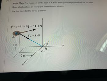 ### Vector Math: Forces Acting on a Hook

Two forces act on the hook at point A. Force \( \mathbf{F} \) has already been expressed in vector notation. Show all calculations on your paper and circle final answers.

**Vector Force \( \mathbf{F} \):** 
\[ \mathbf{F} = \{-6 \hat{i} + 9 \hat{j} + 3 \hat{k}\} \text{kN} \]

**Tension Force \( T_{AO} \):** 
\[ T_{AO} = 8 \text{kN} \]

The following diagram depicts point A where the forces are acting:

- Point A is suspended at a position (3 meters in y, 2 meters in x, 1 meter in z).
- The force \( \mathbf{F} \) is applied as shown by its vector components.
- The tension force \( T_{AO} \) stretches diagonally from point A to the origin O.

### Diagram Explanation:

The figure provided includes a 3D coordinate system with the following labeled elements:
- Point A, where the forces are applied, is located at \((2, 3, 1)\) meters in the \(x\), \(y\), and \(z\) axes, respectively.
- The vector force \( \mathbf{F} \), whose component notation is \(\{-6 \hat{i} + 9 \hat{j} + 3 \hat{k}\}\) kN, represents the magnitudes along the \(x\), \(y\), and \(z\) axes.
- A tension force \( T_{AO} \) of 8 kN acts from point A directly to the origin O.

### Steps to Solve:

1. **Identify the forces in vector notation**:
   - \( \mathbf{F} = \{-6 \hat{i} + 9 \hat{j} + 3 \hat{k}\} \text{kN} \)
   - \( T_{AO} = 8 \text{kN} \)
   
2. **Analyze the balance of forces** and solve for any unknowns:
   - Utilize vector addition and subtraction.
   - Apply principles of equilibrium, if applicable.

3. **Calculate the resultant force** and provide necessary explanations for each computation step. 

### For the Next Three Questions:

Use this figure to solve for:
