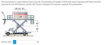 The truck shown is used to deliver food to aircraft. The elevated unit weighs 1740 lb with center of gravity at G. Determine the
required force in the hydraulic cylinder AB. The force is positive if in tension, negative if in compression.
O
39" 13" 52"
Answer: AB = i
AB
А
F
4
G
E
H
O
60"
60"
lb