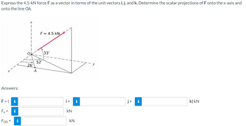 Express
the 4.5-kN force F as a vector in terms of the unit vectors i, j, and k. Determine the scalar projections of F onto the x-axis and
onto the line OA.
Answers:
F=(i
Fx= i
FOA =
i
z
26°
F = 4.5 KN
52°
A
33°
i+ i
kN
kN
j+
i
k) kN