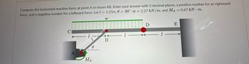 Compute the horizontal reaction force at point A on beam AB. Enter your answer with 2 decimal places, a positive number for an rightward
force, and a negative number for a leftward force. Let = 1.25m, 0 = 30°, w = 2.27 kN/m, and MA = 0.67 kN·m.
CI
W
B
Ꮎ
A
MA
D
E