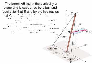 The boom AB lies in the vertical y-z
plane and is supported by a ball-and-
socket joint at B and by the two cables.
at A.
F
1:
T₁
Z
3 m
A
M
20°
20 kN
10 m
T₂
-y
D
2 m
4 m
4 m
B
C
2 m
-x