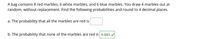 A bag contains 8 red marbles, 6 white marbles, and 6 blue marbles. You draw 4 marbles out at
random, without replacement. Find the following probabilities and round to 4 decimal places.
a. The probability that all the marbles are red is
b. The probability that none of the marbles are red is 0.1022 v
