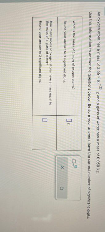 An oxygen atom has a mass of 2.66 × 10 23 g and a glass of water has a mass of 0.050 kg.
Use this information to answer the questions below. Be sure your answers have the correct number of significant digits.
What is the mass of 1 mole of oxygen atoms?
Round your answer to 3 significant digits.
How many moles of oxygen atoms have a mass equal to
the mass of a glass of water?
Round your answer to 2 significant digits.
☐ s
X
П
G