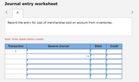 Journal entry worksheet
A
Record the entry for cost of merchandise sold on account from inventories.
Note: Enter debits before credits.
Transaction
General Journal
Debit
Credit
1
