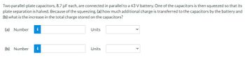 **Problem Description:**
Two parallel-plate capacitors, each with a capacitance of 8.7 µF, are connected in parallel to a 43 V battery. One of the capacitors is then squeezed so that its plate separation is halved. Due to this squeezing:

**Questions:**
1. (a) How much additional charge is transferred to the capacitors by the battery?
2. (b) What is the increase in the total charge stored on the capacitors?

**Answer Fields:**
(a) 

**Input Field:**
- Type: Number 
- Units: Dropdown menu for selecting units

(b)

**Input Field:**
- Type: Number 
- Units: Dropdown menu for selecting units