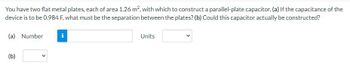 You have two flat metal plates, each of area 1.26 m², with which to construct a parallel-plate capacitor. (a) If the capacitance of the
device is to be 0.984 F, what must be the separation between the plates? (b) Could this capacitor actually be constructed?
(a) Number
(b)
i
Units