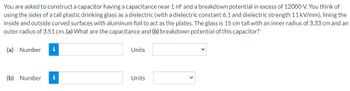 You are asked to construct a capacitor having a capacitance near 1 nF and a breakdown potential in excess of 12000 V. You think of
using the sides of a tall plastic drinking glass as a dielectric (with a dielectric constant 6.1 and dielectric strength 11 kV/mm), lining the
inside and outside curved surfaces with aluminum foil to act as the plates. The glass is 15 cm tall with an inner radius of 3.33 cm and an
outer radius of 3.51 cm. (a) What are the capacitance and (b) breakdown potential of this capacitor?
(a) Number
(b) Number i
Units
Units