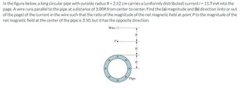 In the figure below, a long circular pipe with outside radius R = 2.52 cm carries a (uniformly distributed) current i = 11.9 mA into the
page. A wire runs parallel to the pipe at a distance of 3.00R from center to center. Find the (a) magnitude and (b) direction (into or out
of the page) of the current in the wire such that the ratio of the magnitude of the net magnetic field at point P to the magnitude of the
net magnetic field at the center of the pipe is 3.50, but it has the opposite direction.
Wire O
P.
X
O
R
Pipe