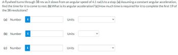 A flywheel turns through 38 rev as it slows from an angular speed of 4.1 rad/s to a stop. (a) Assuming a constant angular acceleration,
find the time for it to come to rest. (b) What is its angular acceleration? (c) How much time is required for it to complete the first 19 of
the 38 revolutions?
(a) Number i
(b) Number
(c) Number
i
Ma
Units
Units
Units
>