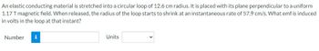 An elastic conducting material is stretched into a circular loop of 12.6 cm radius. It is placed with its plane perpendicular to a uniform
1.17 T magnetic field. When released, the radius of the loop starts to shrink at an instantaneous rate of 57.9 cm/s. What emf is induced
in volts in the loop at that instant?
Number i
Units