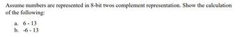 **Title: Understanding Two’s Complement Representation in 8-bit Binary System**

Assume numbers are represented in 8-bit two's complement representation. Show the calculation of the following:

a. \(6 - 13\)

b. \(-6 - 13\)

---

**Explanation:**

In two's complement representation, positive numbers are represented as usual in binary, whereas negative numbers are represented by inverting the binary digits of the positive equivalent and adding one to the result. This representation allows for simple binary arithmetic and is commonly used in computer systems for signed number operations.

To solve these computations, first convert the numbers to their 8-bit binary representations, perform the subtraction in binary by adding the two’s complement of the second number, and interpret the result.

**Example Calculation:**

1. **\(6 - 13\)**:
   - Convert \(6\) and \(13\) to binary.
   - Find the two’s complement of \(13\).
   - Add the binary of \(6\) to the two’s complement of \(13\).

2. **\(-6 - 13\)**:
   - Convert \(-6\) and \(13\) to binary.
   - Find the two’s complement of both numbers.
   - Add the two’s complement of \(-6\) to the two’s complement of \(13\).

These operations illustrate how subtractions are efficiently handled in binary using two’s complement, simplifying arithmetic operations within digital systems.