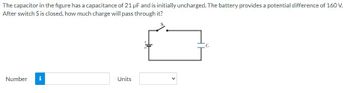 ### Capacitors and Charge Calculation

**Problem Statement:**

The capacitor in the figure has a capacitance of 21 µF (microfarads) and is initially uncharged. The battery provides a potential difference of 160 V (volts). After the switch \( S \) is closed, how much charge will pass through it?

**Illustration Description:**

- The figure illustrates a simple electric circuit consisting of a battery, a switch (\( S \)), and a capacitor (\( C \)).
- The battery is connected in series with the switch and the uncharged capacitor.
- Once the switch (\( S \)) is closed, the circuit is completed, and the capacitor will start to charge.

**Calculation:**

When the switch is closed, the charge (\( Q \)) on the capacitor can be calculated using the formula:

\[ Q = C \times V \]

where:
- \( C \) is the capacitance of the capacitor (21 µF).
- \( V \) is the potential difference provided by the battery (160 V).

**Provide your answer:**

- Number: [    ] Units: [   ]

**Explanation:**

To find the charge, multiply the capacitance by the potential difference:

\[ Q = 21 \, \mu F \times 160 \, V \]

After performing the multiplication, you will obtain the value of the charge \( Q \) in microcoulombs (µC).

### Notes:

- **Capacitors** are electronic components that store electric charge.
- **Capacitance** (C) is a measure of a capacitor's ability to store charge, and it's expressed in farads (F).
- **Voltage** (V) is the potential difference that drives the charge through the capacitor.

Feel free to complete the calculation and input your answer in the provided fields.