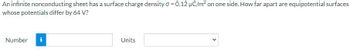 An infinite nonconducting sheet has a surface charge density o = 0.12 µC/m² on one side. How far apart are equipotential surfaces
whose potentials differ by 64 V?
Number i
Units