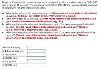 Edwards Construction currently has debt outstanding with a market value of $104,000
and a cost of 12 percent. The company has EBIT of $12,480 that is expected to continue
in perpetuity. Assume there are no taxes.
a-1.What is the value of the company's equity? (Do not round intermediate calculations.
Leave no cell blank - be certain to enter "O" wherever required.)
a- What is the debt-to-value ratio? (Do not round intermediate calculations and round
2. your answer to the nearest whole number, e.g., 32.)
b. What are the equity value and debt-to-value ratio if the company's growth rate is 6
percent? (Do not round intermediate calculations and round your "Debt-to-
value" answer to 3 decimal places, e.g., 32.161.)
c. What are the equity value and debt-to-value ratio if the company's growth rate is 10
percent? (Do not round intermediate calculations and round your "Debt-to-
value" answer to 3 decimal places, e.g., 32.161.)
a-1. Value of equity
a-2. Debt-to-value ratio
b. Equity value
b. Debt-to-value
c. Equity value
c. Debt-to-value
1