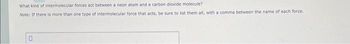 What kind of intermolecular forces act between a neon atom and a carbon dioxide molecule?
Note: If there is more than one type of intermolecular force that acts, be sure to list them all, with a comma between the name of each force.
0
