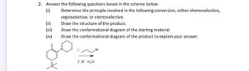 2. Answer the following questions based in the scheme below:
(i)
Determine the principle involved in the following conversion, either chemoselective,
regioselective, or stereoselective.
(ii)
Draw the structure of the product.
Draw the conformational diagram of the starting material
(iv)
Draw the conformational diagram of the product to explain your answer.
2. H. H₂O