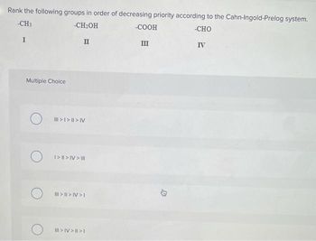 Rank the following groups in order of decreasing priority according to the Cahn-Ingold-Prelog system.
-CH3
-CH₂OH
-COOH
-CHO
I
II
III
IV
Multiple Choice
O
||| > | > || > V
I> || > |V > III
||| > || > IV>I
|||> IV> | >1