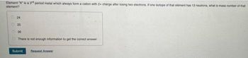 Element "X" is a 3d period metal which always form a cation with 2+ charge after losing two electrons. If one isotope of that element has 13 neutrons, what is mass number of that
element?
24
25
26
There is not enough information to get the correct answer
Submit Request Answer