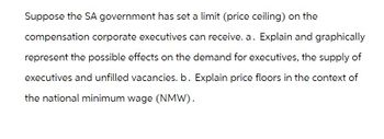 Suppose the SA government has set a limit (price ceiling) on the
compensation corporate executives can receive. a. Explain and graphically
represent the possible effects on the demand for executives, the supply of
executives and unfilled vacancies. b. Explain price floors in the context of
the national minimum wage (NMW).