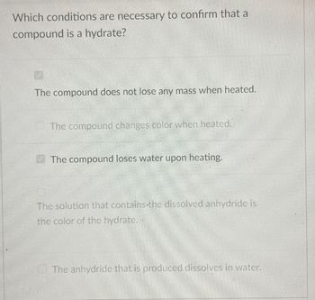 Which conditions are necessary to confirm that a
compound is a hydrate?
The compound does not lose any mass when heated.
The compound changes color when heated.
The compound loses water upon heating.
The solution that contains the dissolved anhydride is
the color of the hydrate."
The anhydride that is produced dissolves in water.