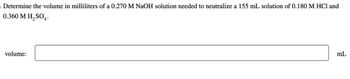 Determine the volume in milliliters of a 0.270 M NaOH solution needed to neutralize a 155 mL solution of 0.180 M HCl and
0.360 M H₂SO4.
volume:
mL