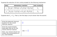 Suppose the reduction of nitric oxide proceeds by the following mechanism:
step
elementary reaction
rate constant
1 → N,0 (g)+H,0 (g)
H, (g) +2NO (g)
k
1
2
H, (g) +N,0 (g) → N, (g) +H,0 (g)
k2
Suppose also k, « k,. That is, the first step is much slower than the second.
Write the balanced chemical
equation for the overall
chemical reaction.
Write the experimentally-
observable rate law for the
overall chemical reaction.
rate
k
Note: your answer should not
contain the concentrations of
any intermediates.
