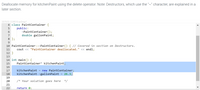 Deallocate memory for kitchenPaint using the delete operator. Note: Destructors, which use the "~" character, are explained in a
II
later section.
337970.1228510.qx3zqy7
4 class PaintContainer {
public:
~PaintContainer();
double gallonPaint;
6
7
8 };
9
10 PaintContainer::~PaintContainer() { // Covered in section on Destructors.
11
cout << "PaintContainer deallocated." << endl;
12 }
13
14 int main() {
15
PaintContainer* kitchenPaint;
16
kitchenPaint
new PaintContainer;
:26.3;
17
18
kitchenPaint->gallonPaint
19
20
/* Your solution goes here */
21
22
return 0;

