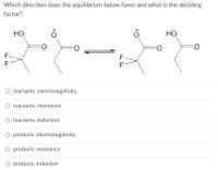 Which direction does the equilibrium below favor and what is the deciding
factor?
HO
HO
F-
F
F
O reactants, electronegativity
O reactants, resonance
O reactants, induction
O products, electronegativity
O products, resonance
O products, induction
