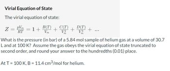 Virial Equation of State
The virial equation of state:
Z
-
pVm
RT
poon
B(T) + CVT)
1+
m
+
D(T)
V3
What is the pressure (in bar) of a 5.84 mol sample of helium gas at a volume of 30.7
L and at 100 K? Assume the gas obeys the virial equation of state truncated to
second order, and round your answer to the hundredths (0.01) place.
At T = 100 K, B = 11.4 cm³/mol for helium.