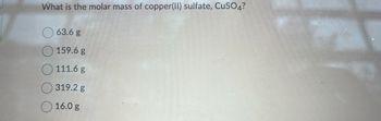 What is the molar mass of copper(II) sulfate, CuSO4?
63.6 g
159.6 g
111.6 g
319.2 g
16.0 g