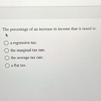 The percentage of an increase in income that is taxed is:
O a regressive tax.
O the marginal tax rate.
O the average tax rate.
O a flat tax.