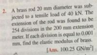 2. A brass rod 20 mm diameter was sub-
jected to a tensile load of 40 kN. The
extension of the rod was found to be
254 divisions in the 200 mm extension
meter. If each division is equal to 0.001
mm, find the elastic modulus of brass.
[Ans. 100.25 GNm²]
