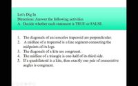 Let's Dig In
Directions: Answer the following activities
A. Decide whether each statement is TRUE or FALSE.
1. The diagonals of an isosceles trapezoid are perpendicular.
2. A midline of a trapezoid is a line segment connecting the
midpoints of its legs.
3. The diagonals of a kite are congruent.
4. The midline of a triangle is one-half of its third side.
5. If a quadrilateral is a kite, then exactly one pair of consecutive
angles is congruent.
