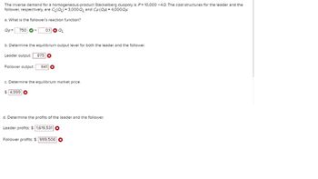 The inverse demand for a homogeneous-product Stackelberg duopoly is P= 10,000 -4Q. The cost structures for the leader and the
follower, respectively, are CL(QL) = 3,000QL and CF (QF) = 4,000 QF
a. What is the follower's reaction function?
QF= 750
0.1
QL
b. Determine the equilibrium output level for both the leader and the follower.
Leader output:
875
Follower output:
641
c. Determine the equilibrium market price.
$ 4,999
d. Determine the profits of the leader and the follower.
Leader profits: $1,619,531
Follower profits: $ 999,506 ✪