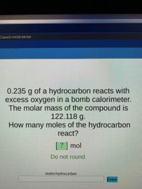 ClassID=543616615#
0.235 g of a hydrocarbon reacts with
excess oxygen in a bomb calorimeter.
The molar mass of the compound is
122.118 g.
How many moles of the hydrocarbon
react?
[?] mol
Do not round.
moles hydrocarbon
Enter
